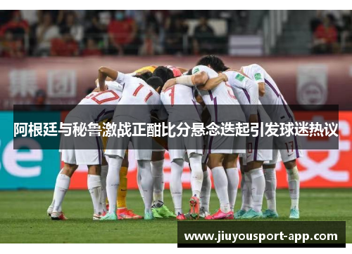 阿根廷与秘鲁激战正酣比分悬念迭起引发球迷热议